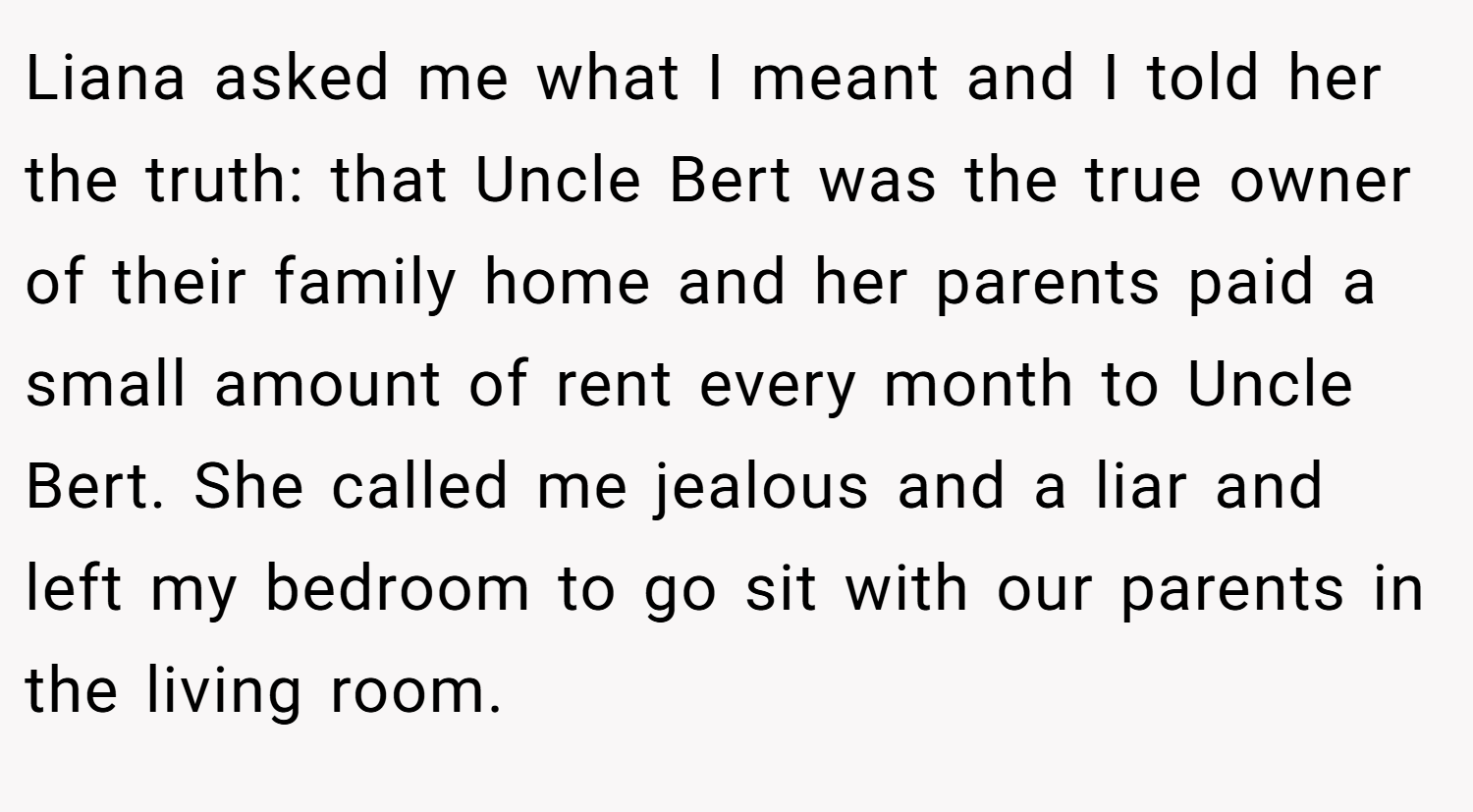 Liana asked me what I meant and I told her the truth: that Uncle Bert was the true owner of their family home and her parents paid a small amount of rent every month to Uncle Bert. She called me jealous and a liar and left my bedroom to go sit with our parents in the living room.