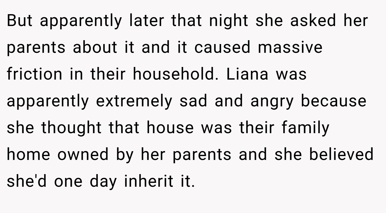 But apparently later that night she asked her parents about it and it caused massive friction in their household. Liana was apparently extremely sad and angry because she thought that house was their family home owned by her parents and she believed she'd one day inherit it.
