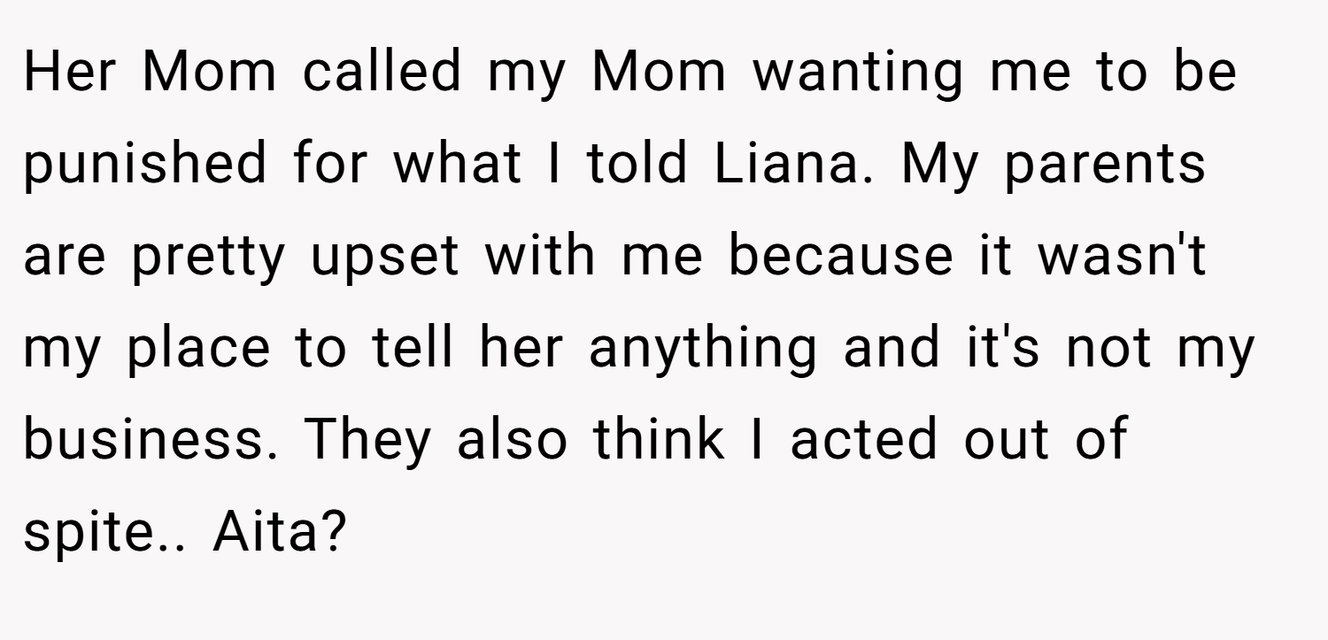 Her Mom called my Mom wanting me to be punished for what I told Liana. My parents are pretty upset with me because it wasn't my place to tell her anything and it's not my business. They also think I acted out of spite.. Aita?