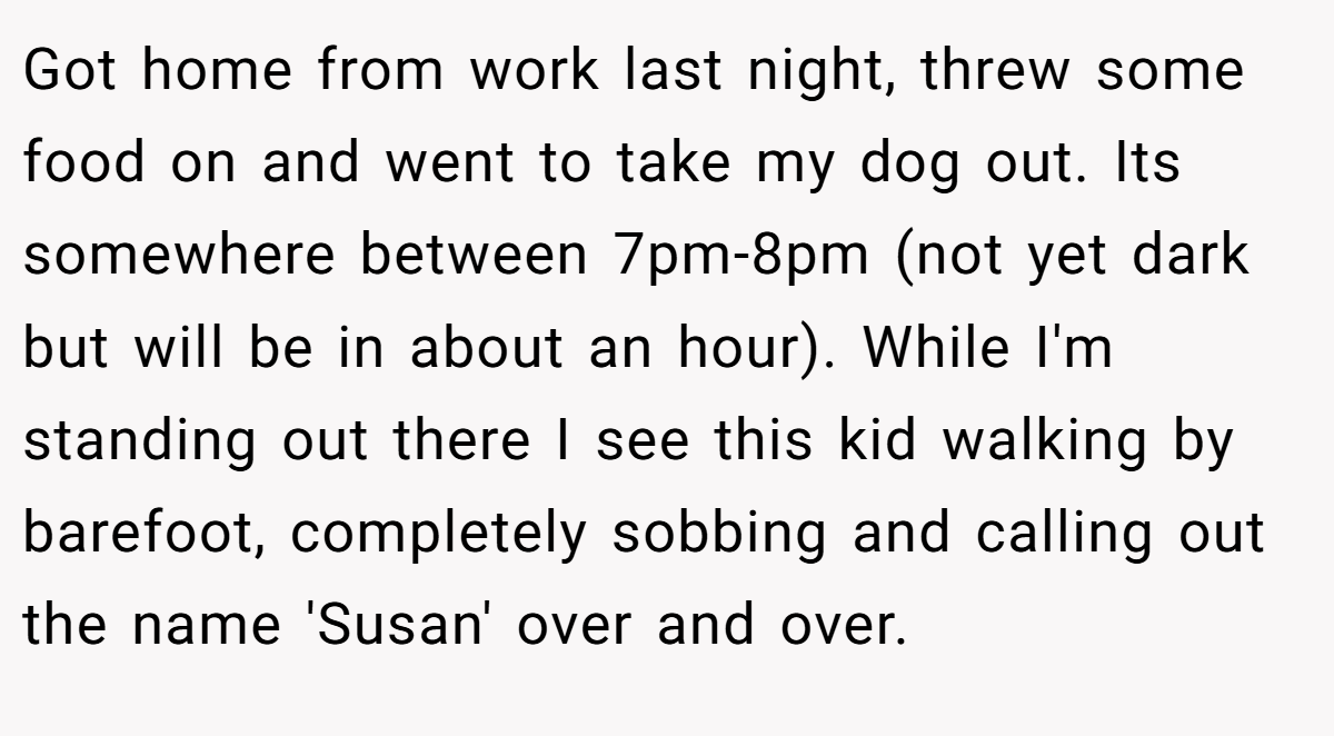 Got home from work last night, threw some food on and went to take my dog out. Its somewhere between 7pm-8pm (not yet dark but will be in about an hour). While I'm standing out there I see this kid walking by barefoot, completely sobbing and calling out the name 'Susan' over and over.