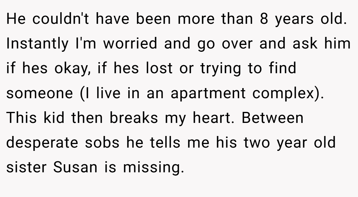 He couldn't have been more than 8 years old. Instantly I'm worried and go over and ask him if hes okay, if hes lost or trying to find someone (I live in an apartment complex). This kid then breaks my heart. Between desperate sobs he tells me his two year old sister Susan is missing.