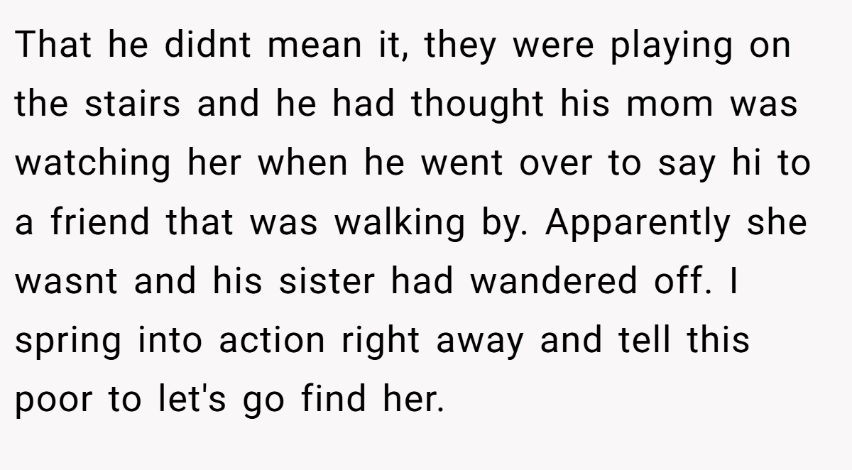 That he didnt mean it, they were playing on the stairs and he had thought his mom was watching her when he went over to say hi to a friend that was walking by. Apparently she wasnt and his sister had wandered off. I spring into action right away and tell this poor to let's go find her.