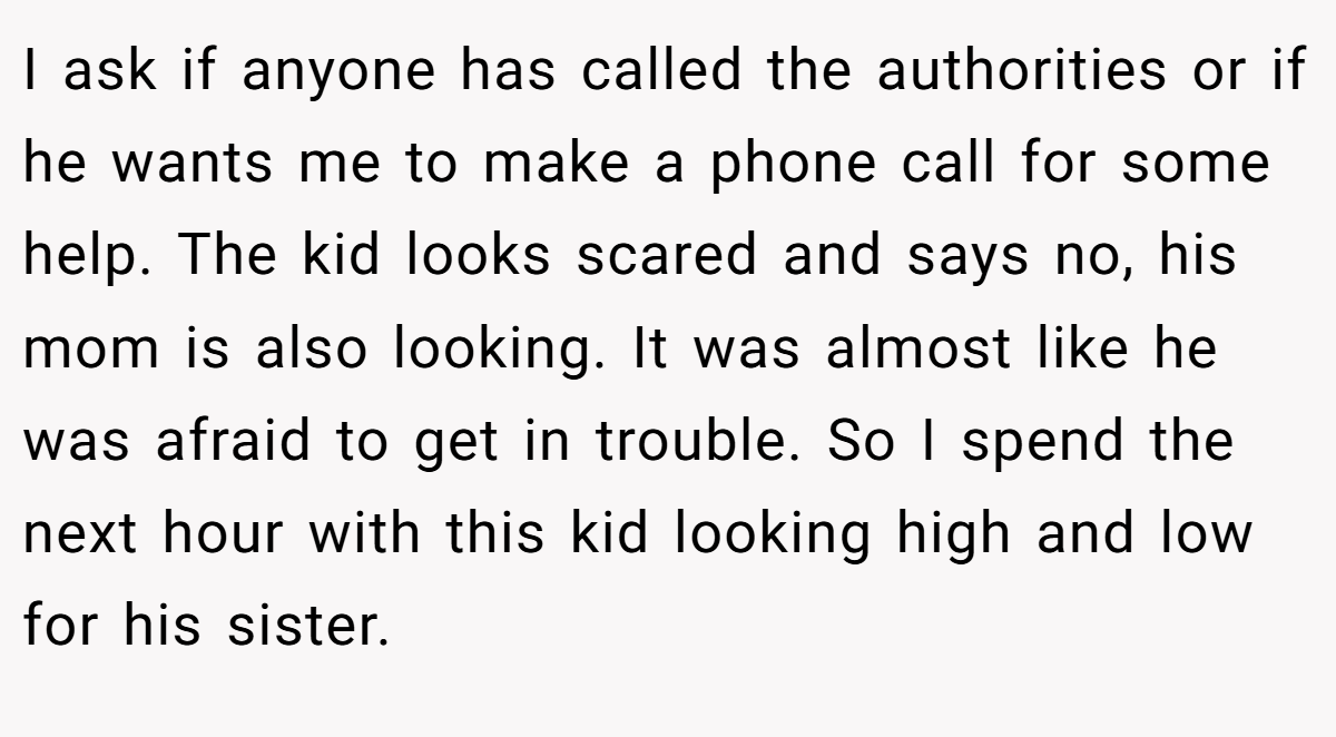 I ask if anyone has called the authorities or if he wants me to make a phone call for some help. The kid looks scared and says no, his mom is also looking. It was almost like he was afraid to get in trouble. So I spend the next hour with this kid looking high and low for his sister.