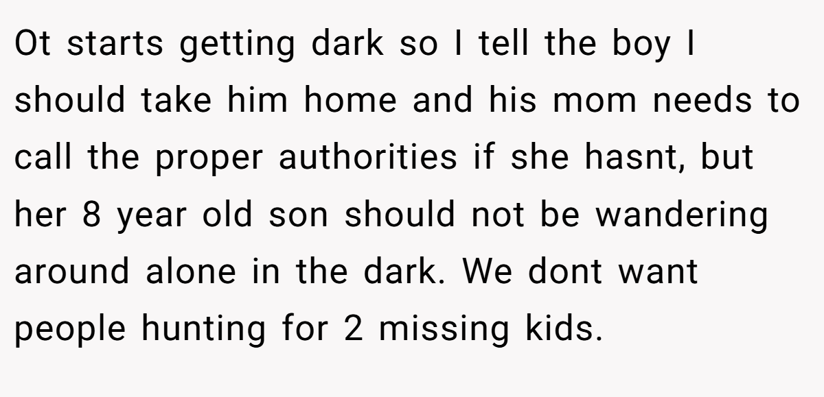 Ot starts getting dark so I tell the boy I should take him home and his mom needs to call the proper authorities if she hasnt, but her 8 year old son should not be wandering around alone in the dark. We dont want people hunting for 2 missing kids.