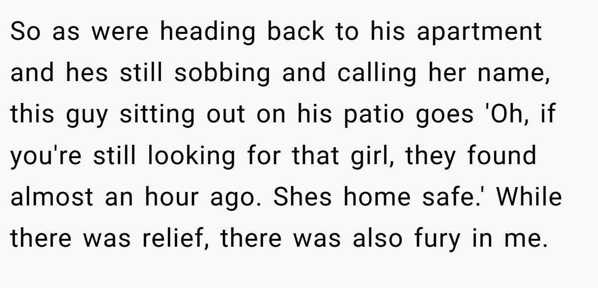 So as were heading back to his apartment and hes still sobbing and calling her name, this guy sitting out on his patio goes 'Oh, if you're still looking for that girl, they found almost an hour ago. Shes home safe.' While there was relief, there was also fury in me.