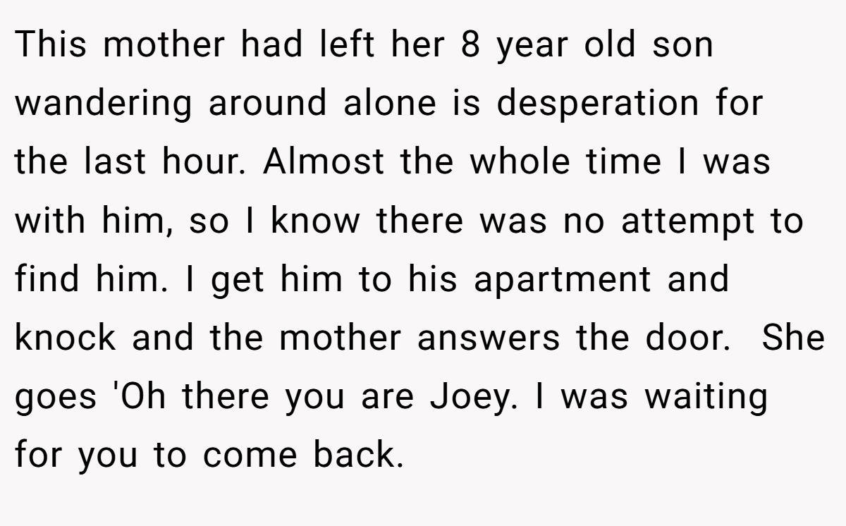 This mother had left her 8 year old son wandering around alone is desperation for the last hour. Almost the whole time I was with him, so I know there was no attempt to find him. I get him to his apartment and knock and the mother answers the door.  She goes 'Oh there you are Joey. I was waiting for you to come back.