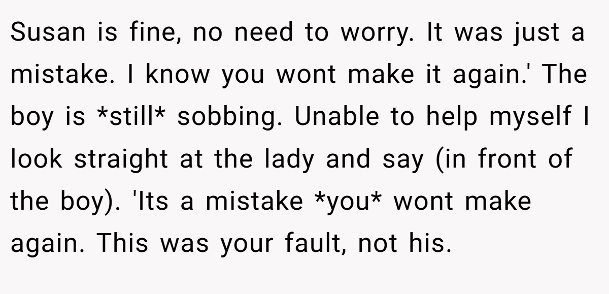 Susan is fine, no need to worry. It was just a mistake. I know you wont make it again.' The boy is *still* sobbing. Unable to help myself I look straight at the lady and say (in front of the boy). 'Its a mistake *you* wont make again. This was your fault, not his.