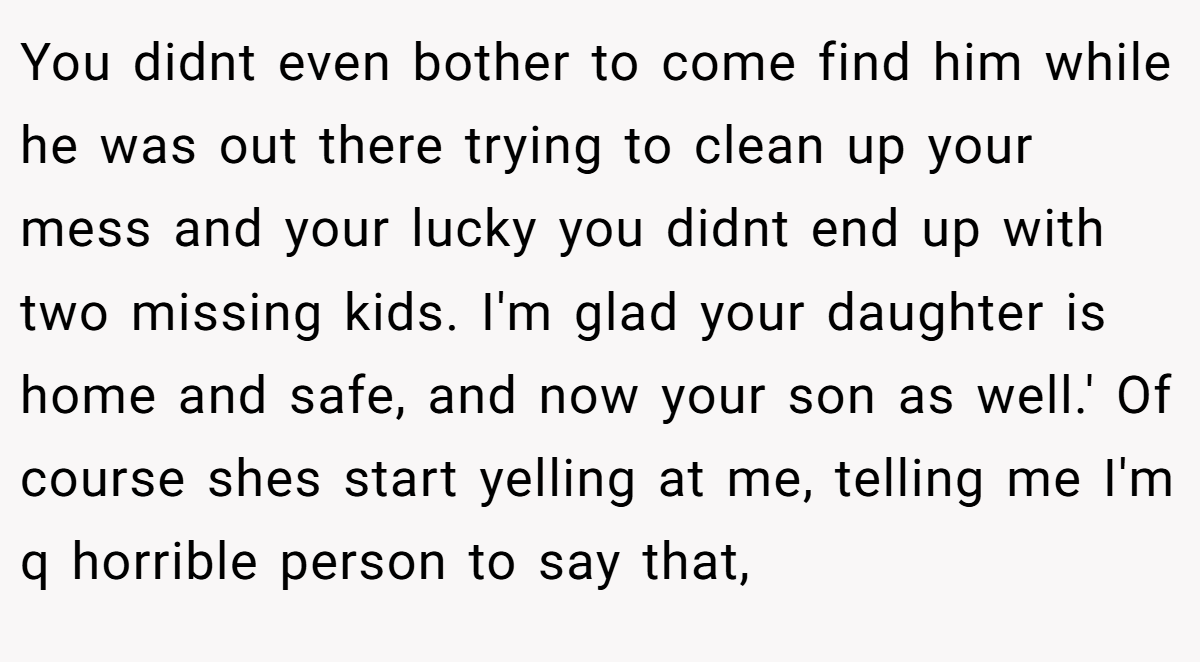 You didnt even bother to come find him while he was out there trying to clean up your mess and your lucky you didnt end up with two missing kids. I'm glad your daughter is home and safe, and now your son as well.' Of course shes start yelling at me, telling me I'm q horrible person to say that,