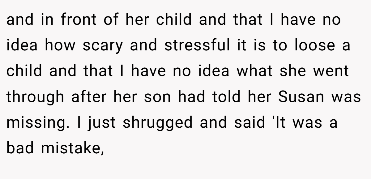 and in front of her child and that I have no idea how scary and stressful it is to loose a child and that I have no idea what she went through after her son had told her Susan was missing. I just shrugged and said 'It was a bad mistake,
