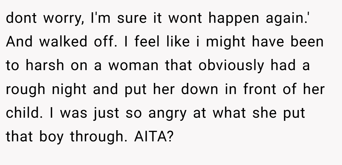 dont worry, I'm sure it wont happen again.' And walked off. I feel like i might have been to harsh on a woman that obviously had a rough night and put her down in front of her child. I was just so angry at what she put that boy through. AITA?