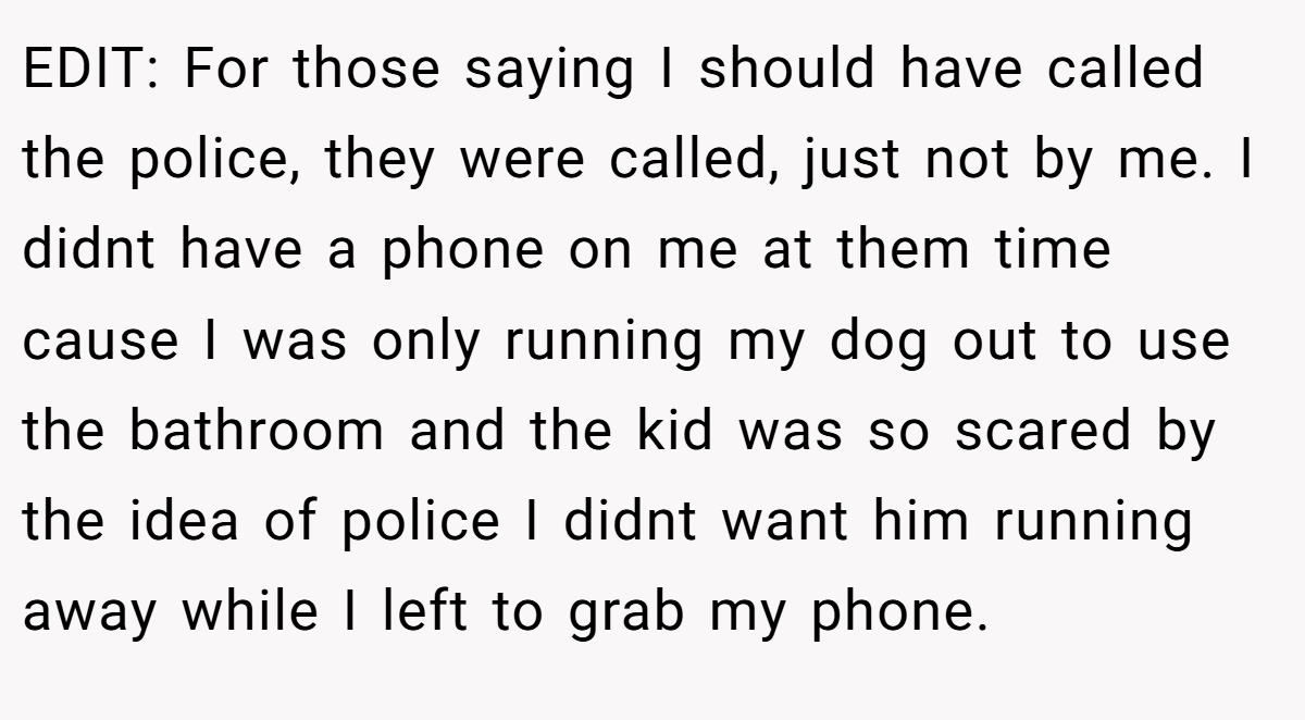EDIT: For those saying I should have called the police, they were called, just not by me. I didnt have a phone on me at them time cause I was only running my dog out to use the bathroom and the kid was so scared by the idea of police I didnt want him running away while I left to grab my phone.