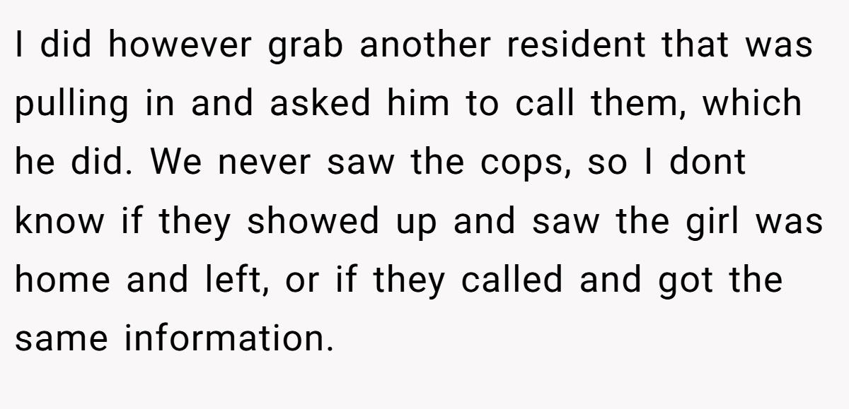 I did however grab another resident that was pulling in and asked him to call them, which he did. We never saw the cops, so I dont know if they showed up and saw the girl was home and left, or if they called and got the same information.
