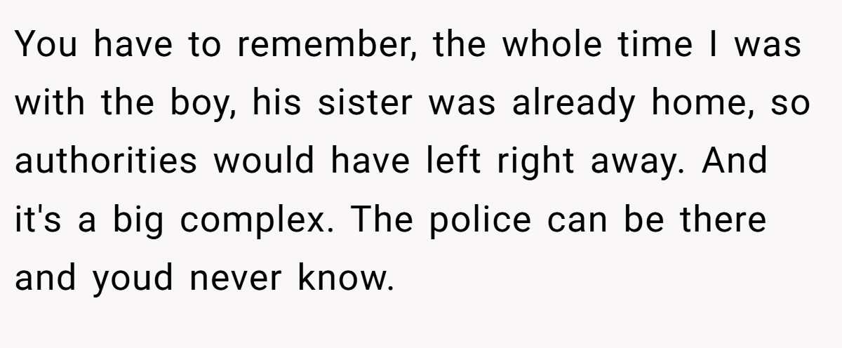 You have to remember, the whole time I was with the boy, his sister was already home, so authorities would have left right away. And it's a big complex. The police can be there and youd never know.