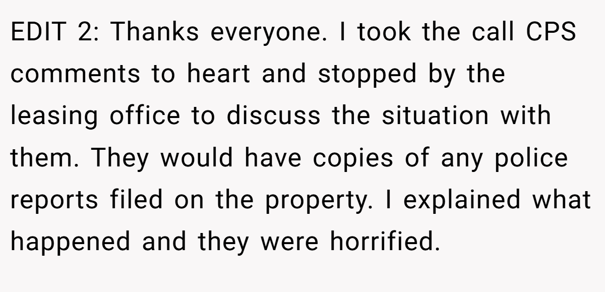 EDIT 2: Thanks everyone. I took the call CPS comments to heart and stopped by the leasing office to discuss the situation with them. They would have copies of any police reports filed on the property. I explained what happened and they were horrified.