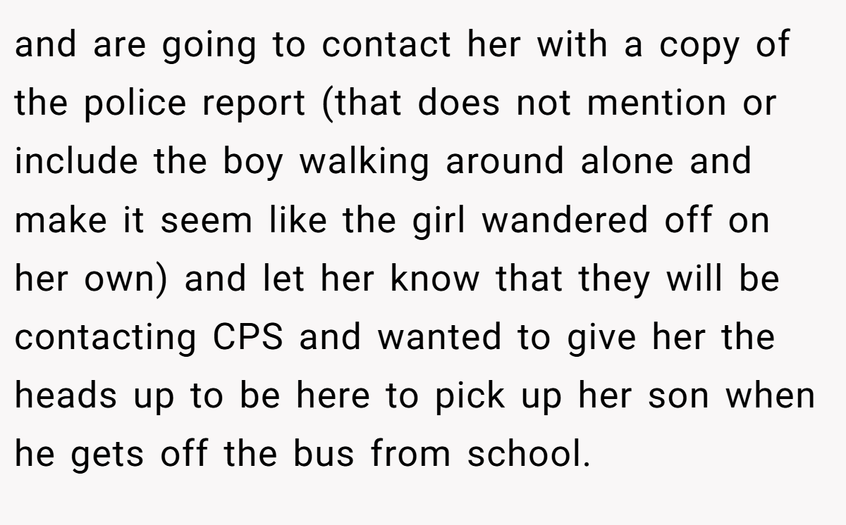 and are going to contact her with a copy of the police report (that does not mention or include the boy walking around alone and make it seem like the girl wandered off on her own) and let her know that they will be contacting CPS and wanted to give her the heads up to be here to pick up her son when he gets off the bus from school.