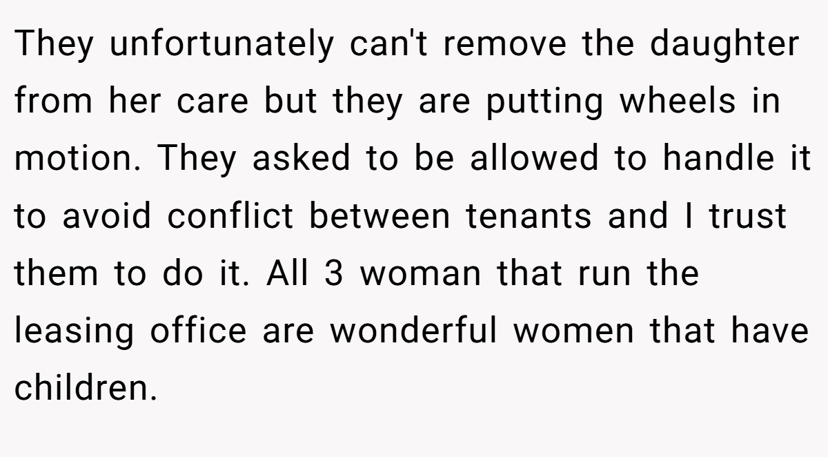 They unfortunately can't remove the daughter from her care but they are putting wheels in motion. They asked to be allowed to handle it to avoid conflict between tenants and I trust them to do it. All 3 woman that run the leasing office are wonderful women that have children.