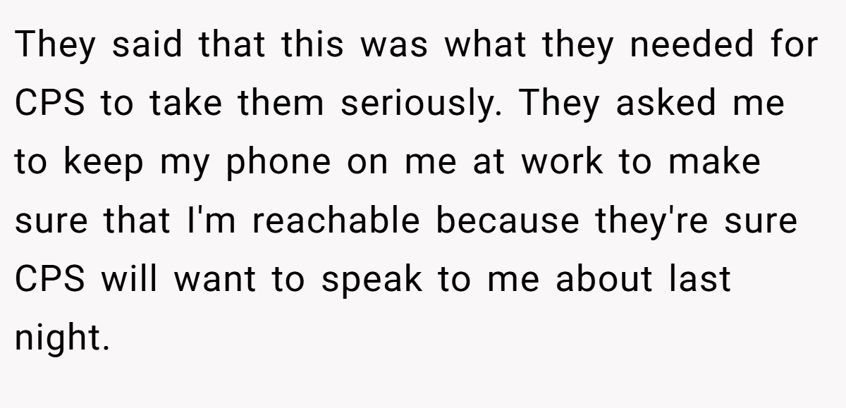 They said that this was what they needed for CPS to take them seriously. They asked me to keep my phone on me at work to make sure that I'm reachable because they're sure CPS will want to speak to me about last night.