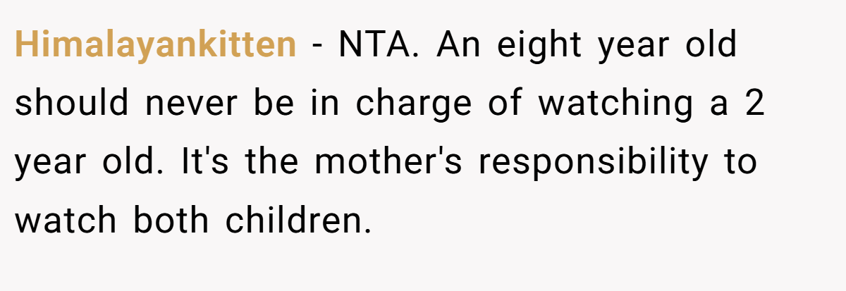 Himalayankitten − NTA. An eight year old should never be in charge of watching a 2 year old. It's the mother's responsibility to watch both children.