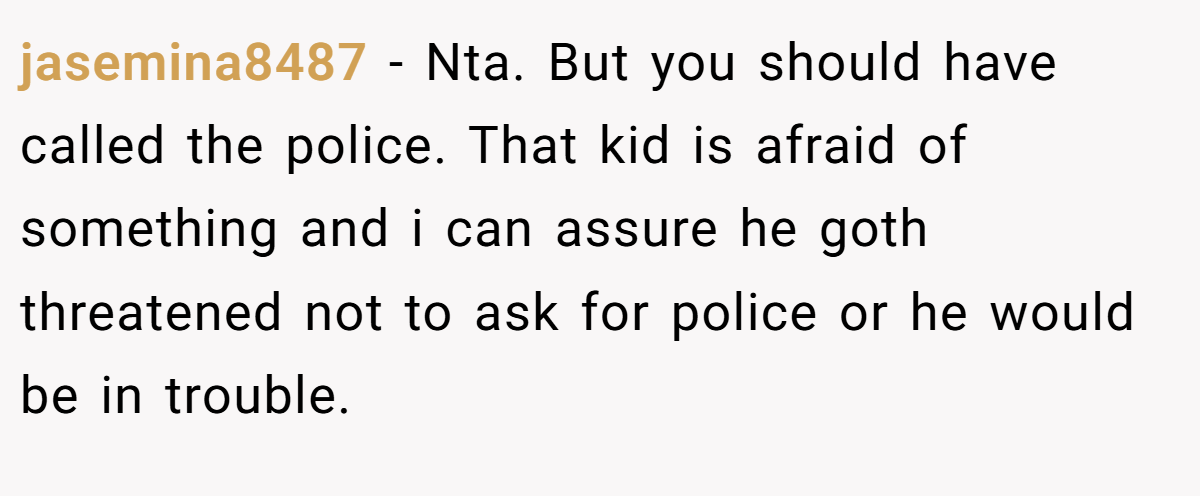jasemina8487 − Nta. But you should have called the police. That kid is afraid of something and i can assure he goth threatened not to ask for police or he would be in trouble.