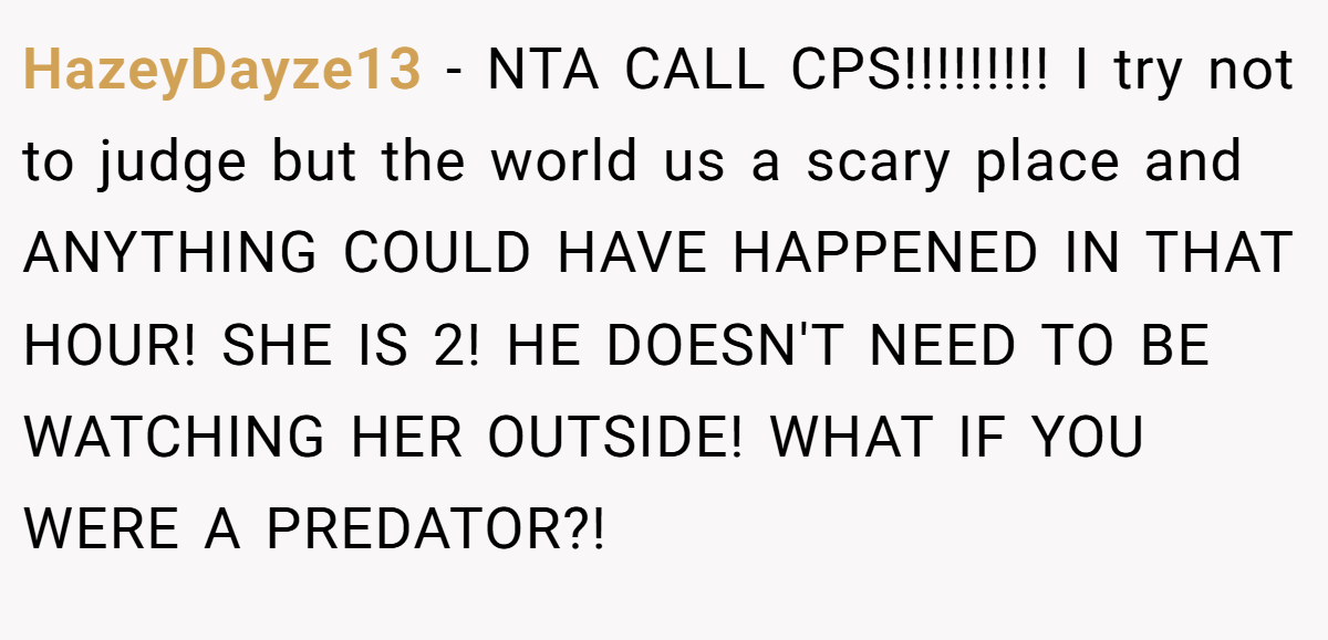 HazeyDayze13 − NTA CALL CPS!!!!!!!!! I try not to judge but the world us a scary place and ANYTHING COULD HAVE HAPPENED IN THAT HOUR! SHE IS 2! HE DOESN'T NEED TO BE WATCHING HER OUTSIDE! WHAT IF YOU WERE A PREDATOR?!