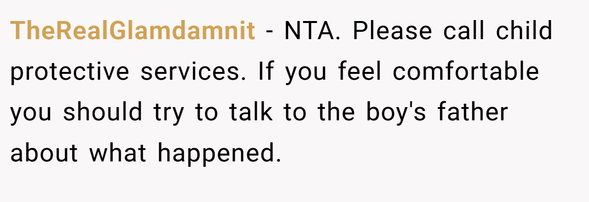 TheRealGlamdamnit − NTA. Please call child protective services. If you feel comfortable you should try to talk to the boy's father about what happened.