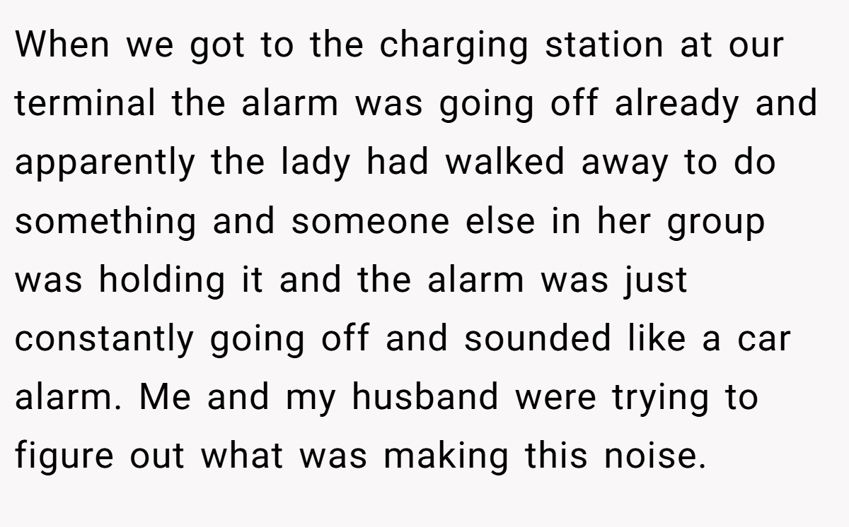 When we got to the charging station at our terminal the alarm was going off already and apparently the lady had walked away to do something and someone else in her group was holding it and the alarm was just constantly going off and sounded like a car alarm. Me and my husband were trying to figure out what was making this noise.
