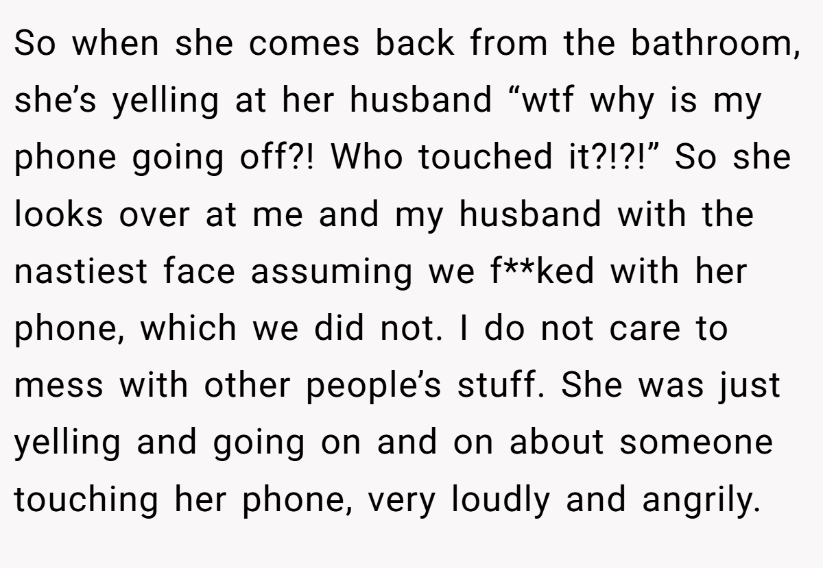 So when she comes back from the bathroom, she’s yelling at her husband “wtf why is my phone going off?! Who touched it?!?!” So she looks over at me and my husband with the nastiest face assuming we f**ked with her phone, which we did not. I do not care to mess with other people’s stuff. She was just yelling and going on and on about someone touching her phone, very loudly and angrily.