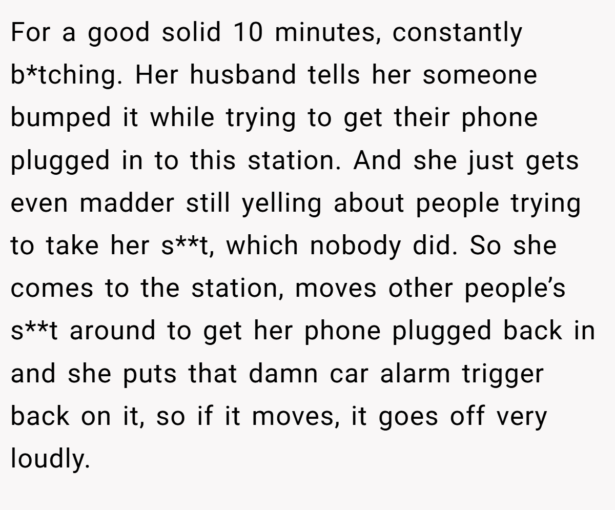 For a good solid 10 minutes, constantly b*tching. Her husband tells her someone bumped it while trying to get their phone plugged in to this station. And she just gets even madder still yelling about people trying to take her s**t, which nobody did. So she comes to the station, moves other people’s s**t around to get her phone plugged back in and she puts that damn car alarm trigger back on it, so if it moves, it goes off very loudly.