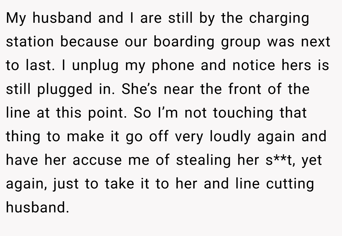 My husband and I are still by the charging station because our boarding group was next to last. I unplug my phone and notice hers is still plugged in. She’s near the front of the line at this point. So I’m not touching that thing to make it go off very loudly again and have her accuse me of stealing her s**t, yet again, just to take it to her and line cutting husband.