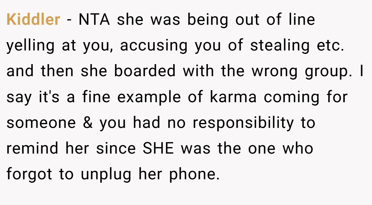 Kiddler − NTA she was being out of line yelling at you, accusing you of stealing etc. and then she boarded with the wrong group. I say it's a fine example of karma coming for someone & you had no responsibility to remind her since SHE was the one who forgot to unplug her phone.