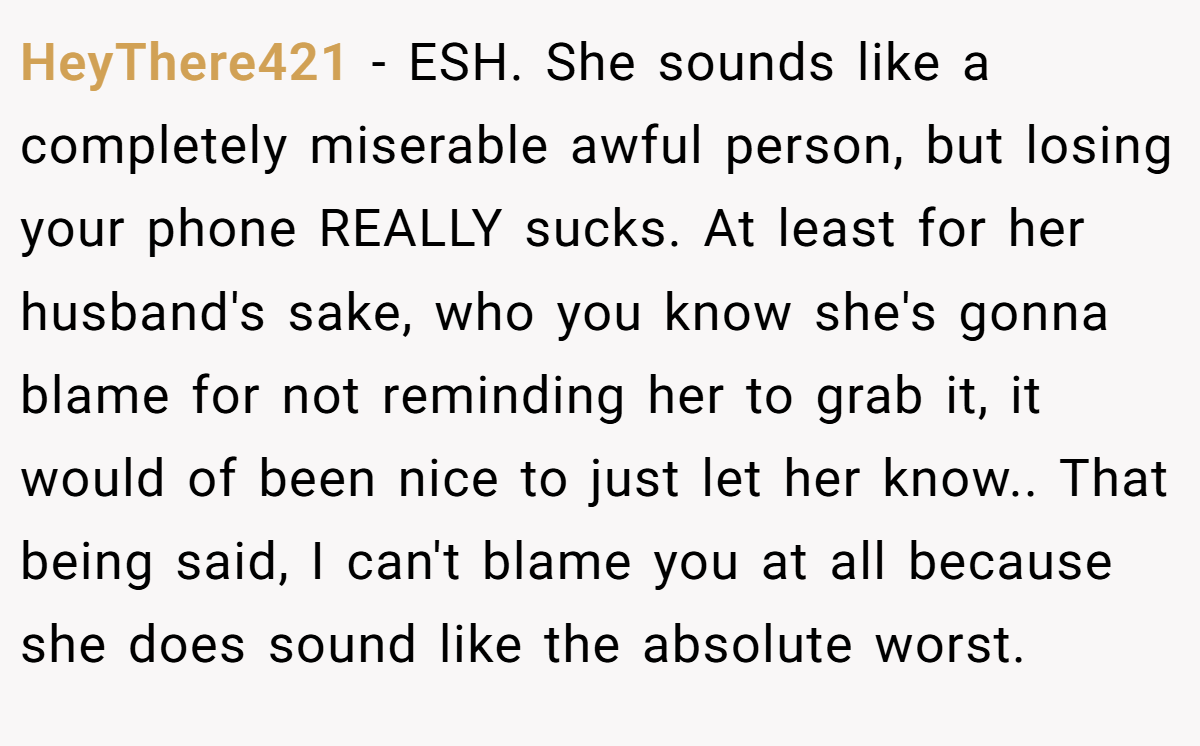 HeyThere421 − ESH. She sounds like a completely miserable awful person, but losing your phone REALLY sucks. At least for her husband's sake, who you know she's gonna blame for not reminding her to grab it, it would of been nice to just let her know.. That being said, I can't blame you at all because she does sound like the absolute worst.