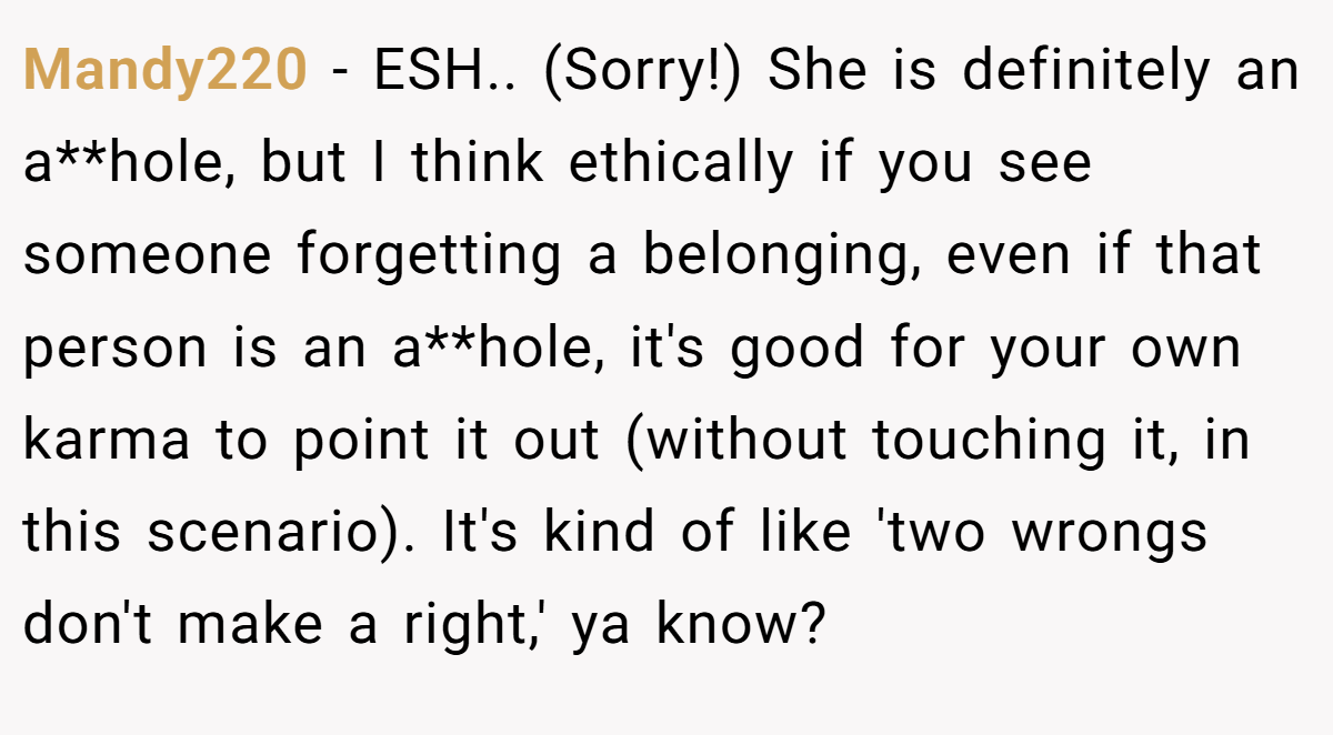 Mandy220 − ESH.. (Sorry!) She is definitely an a**hole, but I think ethically if you see someone forgetting a belonging, even if that person is an a**hole, it's good for your own karma to point it out (without touching it, in this scenario). It's kind of like 'two wrongs don't make a right,' ya know?