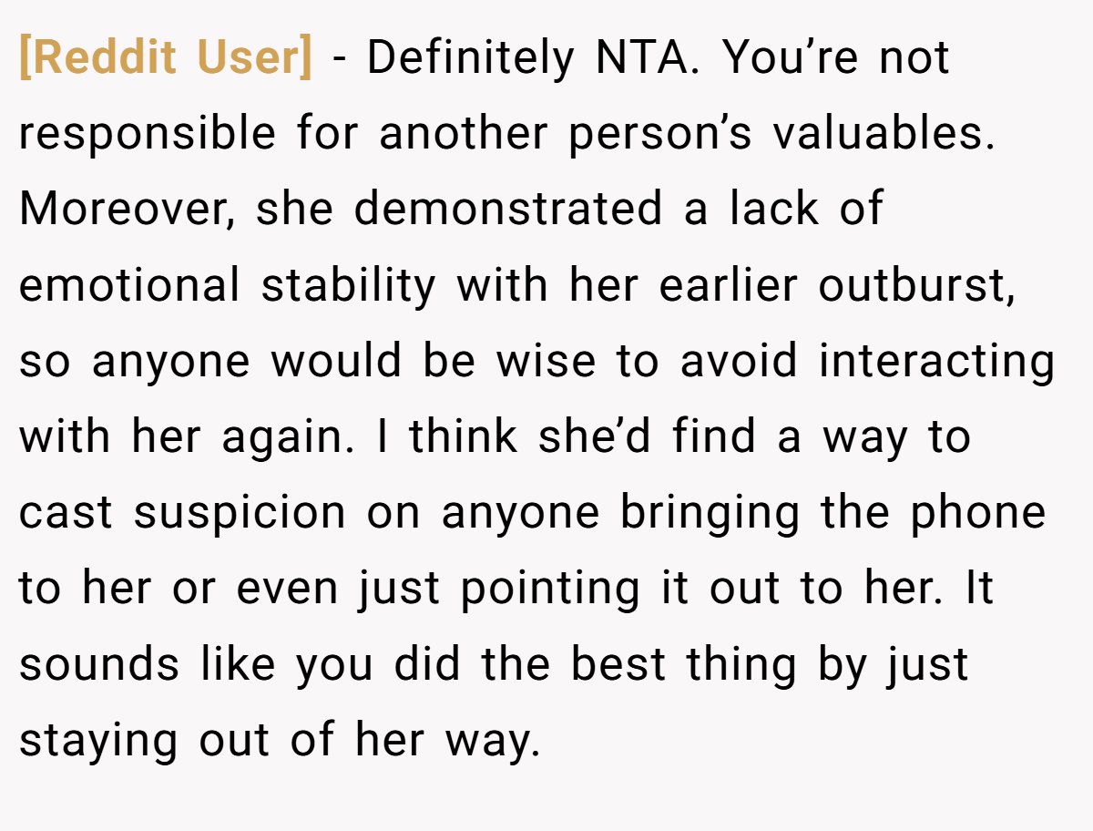 [Reddit User] − Definitely NTA. You’re not responsible for another person’s valuables. Moreover, she demonstrated a lack of emotional stability with her earlier outburst, so anyone would be wise to avoid interacting with her again. I think she’d find a way to cast suspicion on anyone bringing the phone to her or even just pointing it out to her. It sounds like you did the best thing by just staying out of her way.