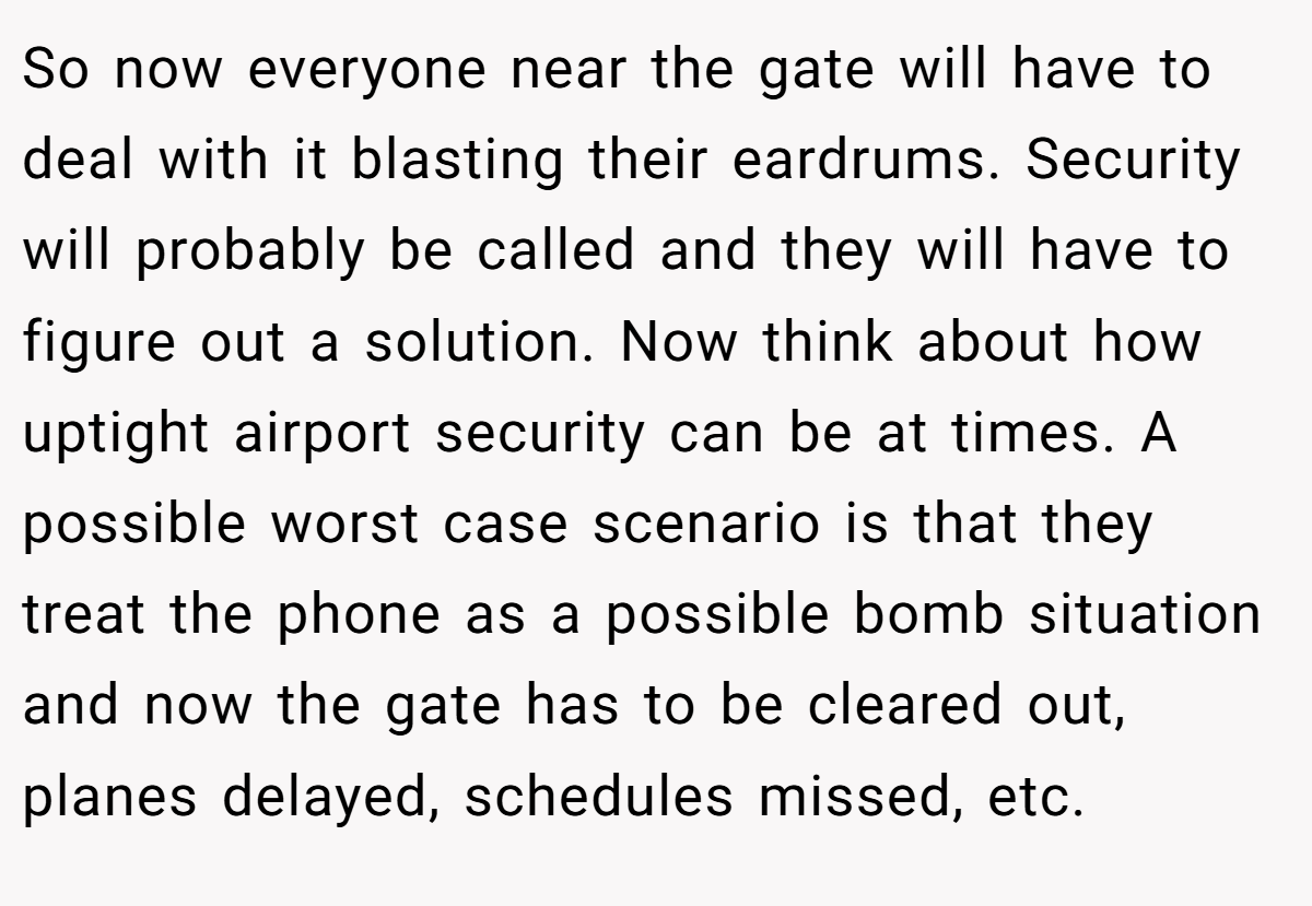So now everyone near the gate will have to deal with it blasting their eardrums. Security will probably be called and they will have to figure out a solution. Now think about how uptight airport security can be at times. A possible worst case scenario is that they treat the phone as a possible bomb situation and now the gate has to be cleared out, planes delayed, schedules missed, etc.