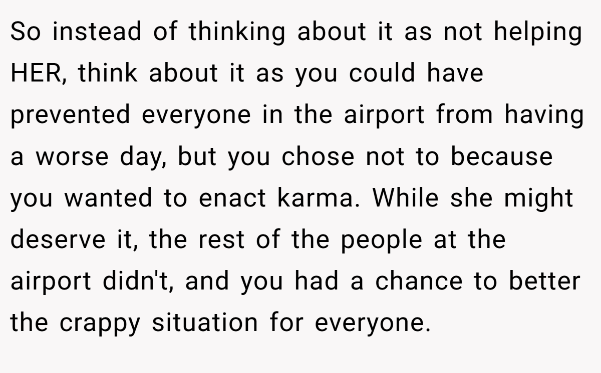 So instead of thinking about it as not helping HER, think about it as you could have prevented everyone in the airport from having a worse day, but you chose not to because you wanted to enact karma. While she might deserve it, the rest of the people at the airport didn't, and you had a chance to better the crappy situation for everyone.