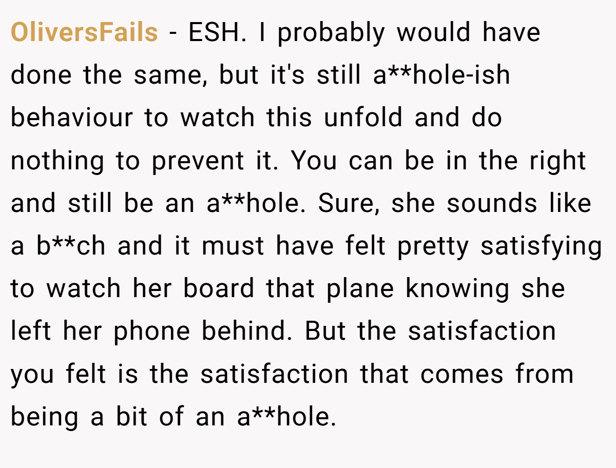 OliversFails − ESH. I probably would have done the same, but it's still a**hole-ish behaviour to watch this unfold and do nothing to prevent it. You can be in the right and still be an a**hole. Sure, she sounds like a b**ch and it must have felt pretty satisfying to watch her board that plane knowing she left her phone behind. But the satisfaction you felt is the satisfaction that comes from being a bit of an a**hole.