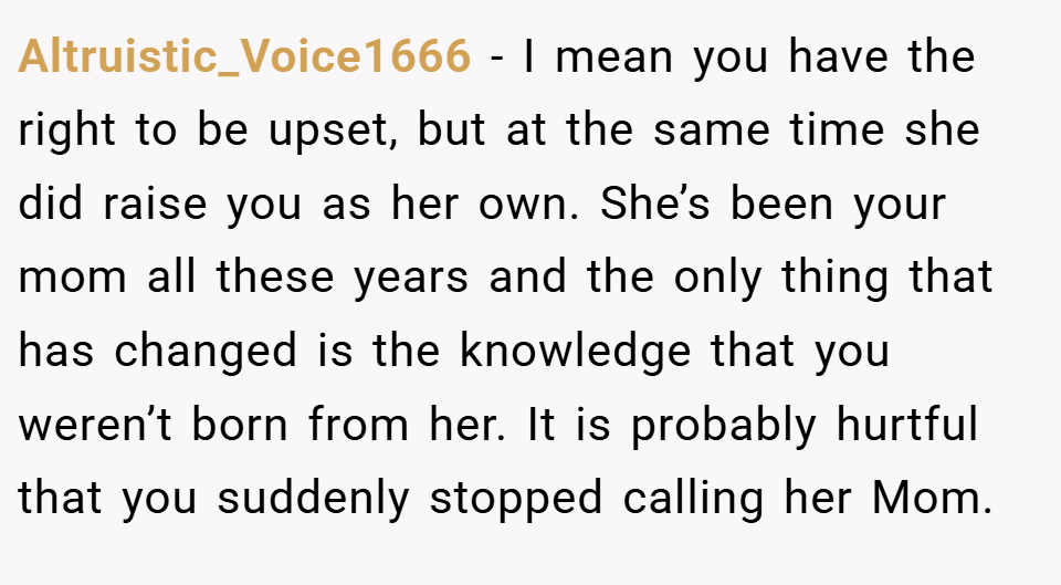 Altruistic_Voice1666 − I mean you have the right to be upset, but at the same time she did raise you as her own. She’s been your mom all these years and the only thing that has changed is the knowledge that you weren’t born from her. It is probably hurtful that you suddenly stopped calling her Mom.