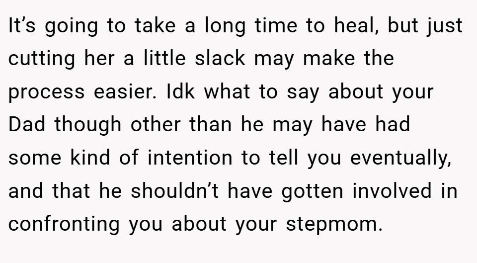 It’s going to take a long time to heal, but just cutting her a little slack may make the process easier. Idk what to say about your Dad though other than he may have had some kind of intention to tell you eventually, and that he shouldn’t have gotten involved in confronting you about your stepmom.