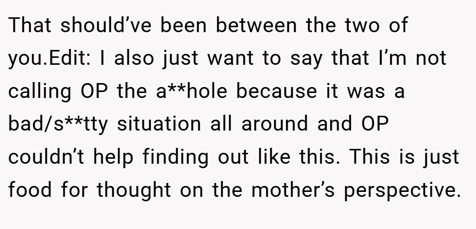 That should’ve been between the two of you.Edit: I also just want to say that I’m not calling OP the a**hole because it was a bad/s**tty situation all around and OP couldn’t help finding out like this. This is just food for thought on the mother’s perspective.