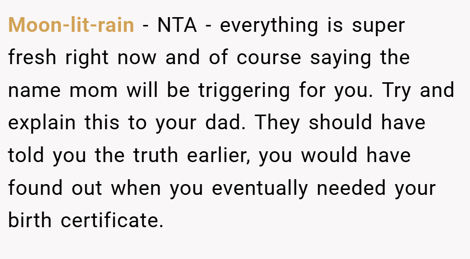 Moon-lit-rain − NTA - everything is super fresh right now and of course saying the name mom will be triggering for you. Try and explain this to your dad. They should have told you the truth earlier, you would have found out when you eventually needed your birth certificate.