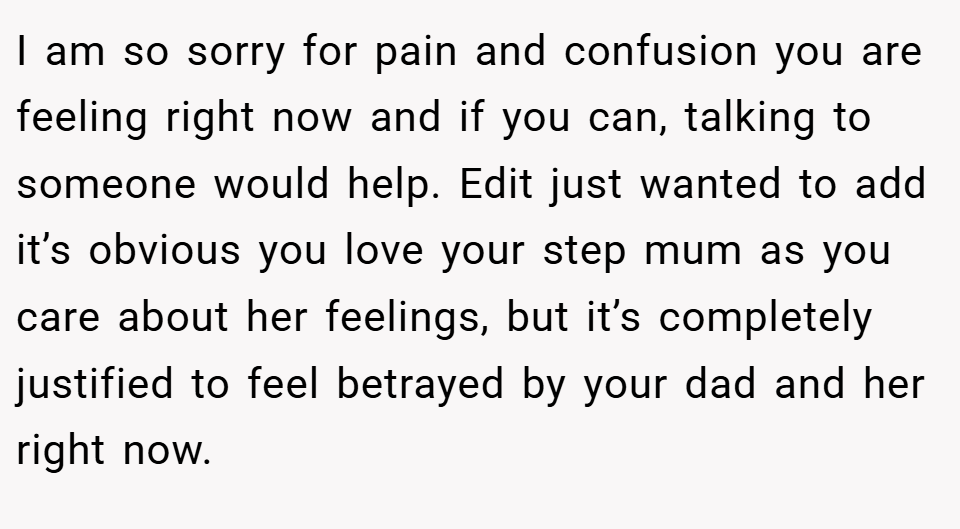 I am so sorry for pain and confusion you are feeling right now and if you can, talking to someone would help. Edit just wanted to add it’s obvious you love your step mum as you care about her feelings, but it’s completely justified to feel betrayed by your dad and her right now.