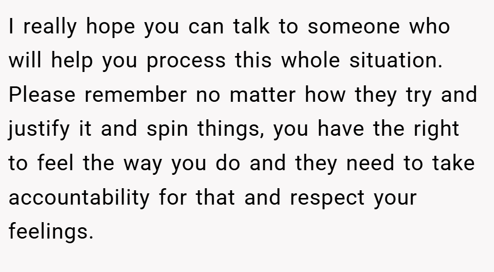 I really hope you can talk to someone who will help you process this whole situation. Please remember no matter how they try and justify it and spin things, you have the right to feel the way you do and they need to take accountability for that and respect your feelings.