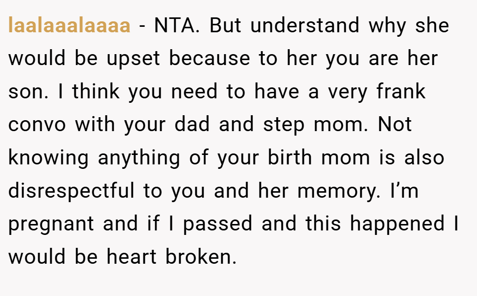 laalaaalaaaa − NTA. But understand why she would be upset because to her you are her son. I think you need to have a very frank convo with your dad and step mom. Not knowing anything of your birth mom is also disrespectful to you and her memory. I’m pregnant and if I passed and this happened I would be heart broken.