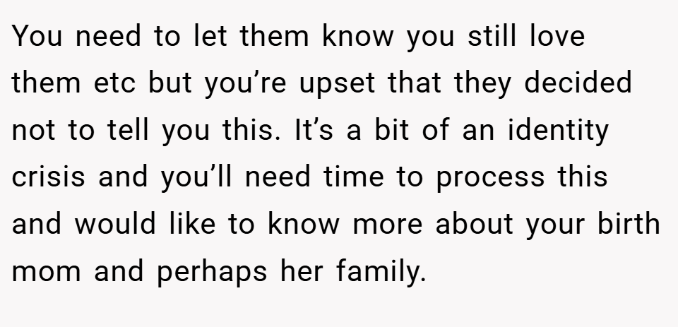 You need to let them know you still love them etc but you’re upset that they decided not to tell you this. It’s a bit of an identity crisis and you’ll need time to process this and would like to know more about your birth mom and perhaps her family.