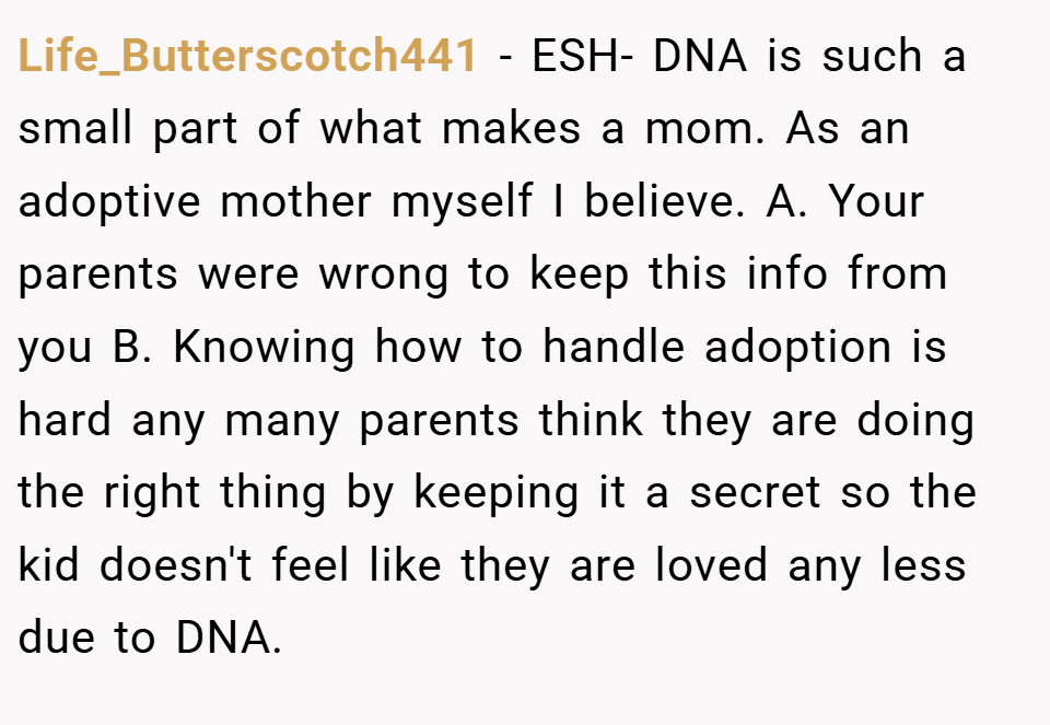 Life_Butterscotch441 − ESH- DNA is such a small part of what makes a mom. As an adoptive mother myself I believe. A. Your parents were wrong to keep this info from you B. Knowing how to handle adoption is hard any many parents think they are doing the right thing by keeping it a secret so the kid doesn't feel like they are loved any less due to DNA.
