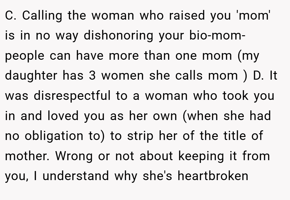 C. Calling the woman who raised you 'mom' is in no way dishonoring your bio-mom- people can have more than one mom (my daughter has 3 women she calls mom ) D. It was disrespectful to a woman who took you in and loved you as her own (when she had no obligation to) to strip her of the title of mother. Wrong or not about keeping it from you, I understand why she's heartbroken