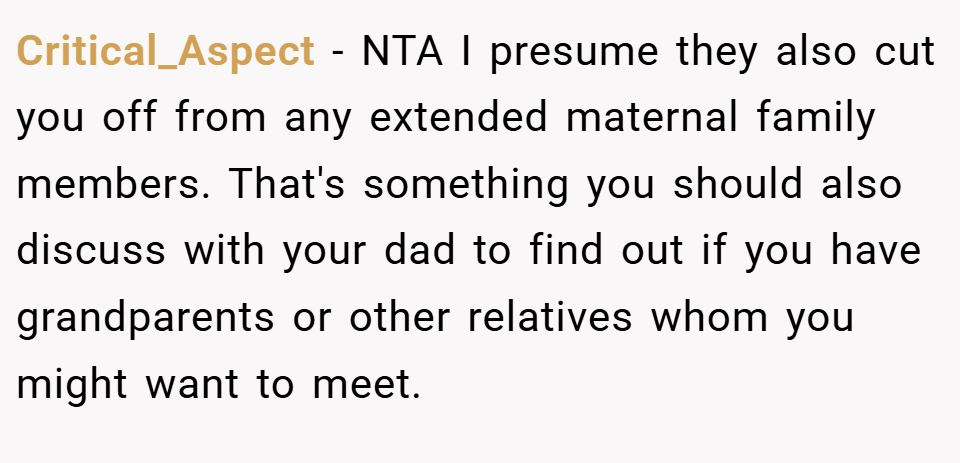 Critical_Aspect − NTA I presume they also cut you off from any extended maternal family members. That's something you should also discuss with your dad to find out if you have grandparents or other relatives whom you might want to meet.