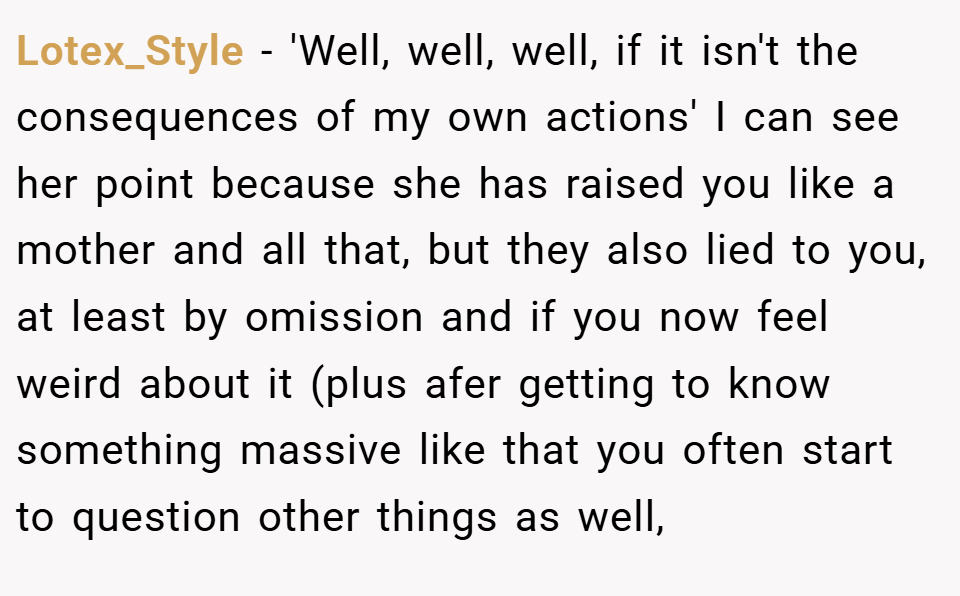 Lotex_Style − 'Well, well, well, if it isn't the consequences of my own actions' I can see her point because she has raised you like a mother and all that, but they also lied to you, at least by omission and if you now feel weird about it (plus afer getting to know something massive like that you often start to question other things as well,