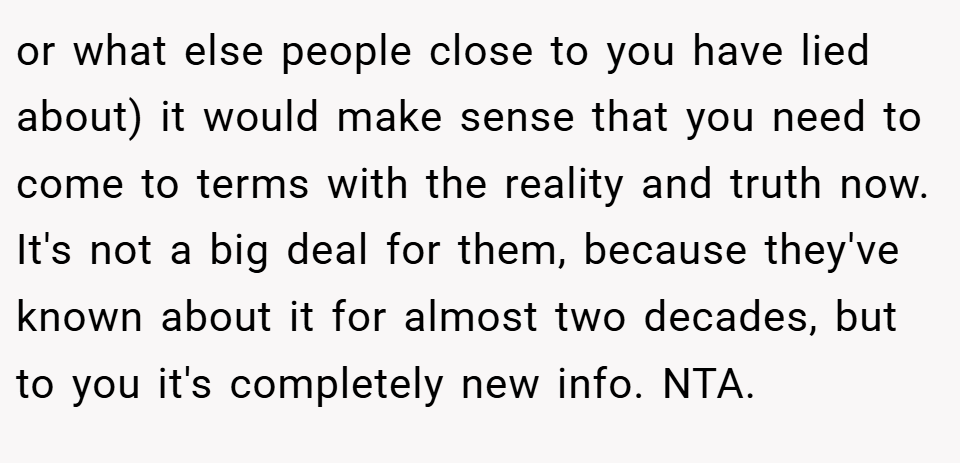 or what else people close to you have lied about) it would make sense that you need to come to terms with the reality and truth now. It's not a big deal for them, because they've known about it for almost two decades, but to you it's completely new info. NTA.