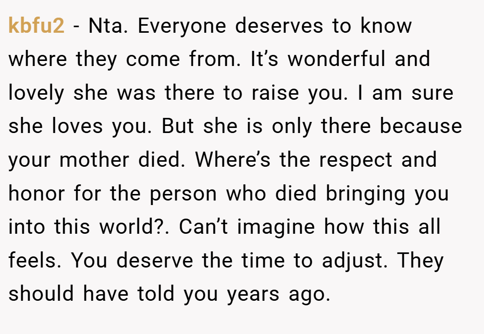 kbfu2 − Nta. Everyone deserves to know where they come from. It’s wonderful and lovely she was there to raise you. I am sure she loves you. But she is only there because your mother died. Where’s the respect and honor for the person who died bringing you into this world?. Can’t imagine how this all feels. You deserve the time to adjust. They should have told you years ago.